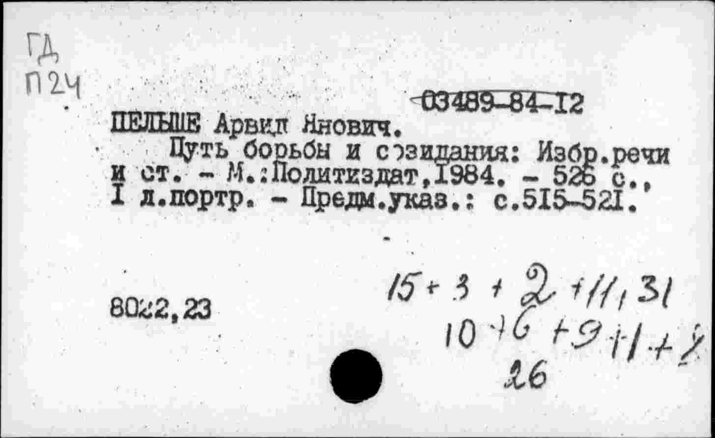 ﻿П 2-4
Ш4Э9-84-12
ПЕЛЬШЕ Арвид Янович.
Цуть борьбы и сэзидания: Избр.речи и ст. - М.:Политиздат71984. -526 с.. I л.портр, - Преда.указ.: с.515-521.
8022,23